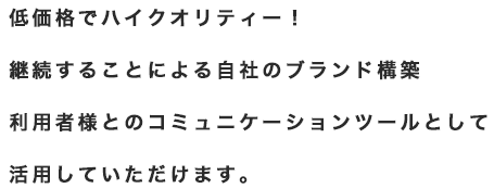 低価格でハイクオリティー！継続することによる自社のブランド構築利用者様とのコミュニケーションツールとして活用していただけます。